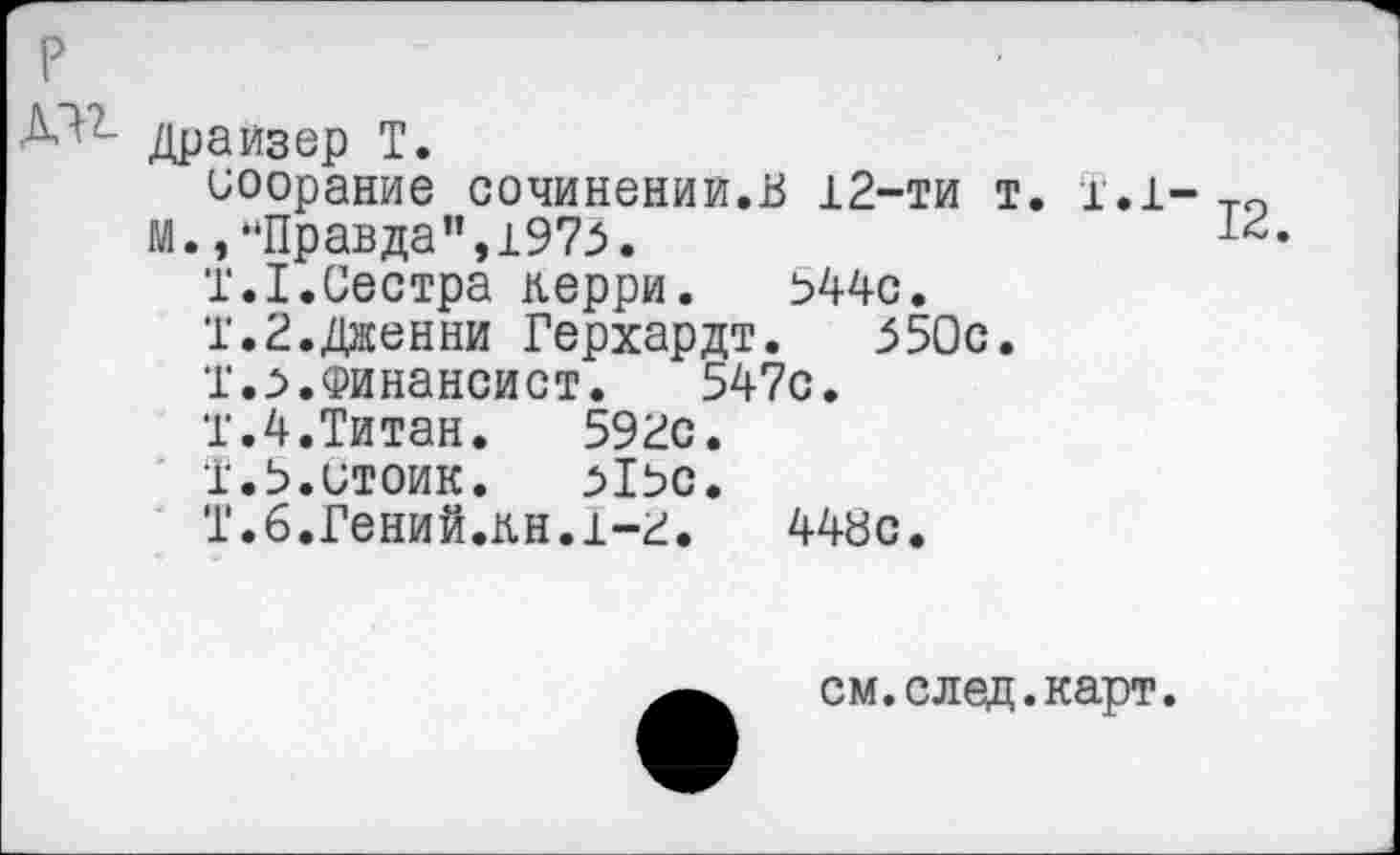 ﻿р
Драйзер Т.
иоорание сочинений.В 12-ти т. 1.1-то м.,"Правда",1975.
Т.1.Сестра керри.	544с.
Т.2.Дженни Герхардт.	550с.
Т.5.Финансист.	547с.
Т.4.Титан.	592с.
1.5.стоик.	515С.
Т.б.Гений.кн.1-2. 448с.
см.след.карт